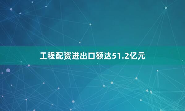 工程配资进出口额达51.2亿元